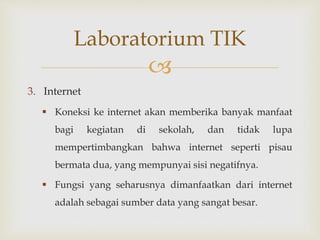 
3. Internet
 Koneksi ke internet akan memberika banyak manfaat
bagi kegiatan di sekolah, dan tidak lupa
mempertimbangkan bahwa internet seperti pisau
bermata dua, yang mempunyai sisi negatifnya.
 Fungsi yang seharusnya dimanfaatkan dari internet
adalah sebagai sumber data yang sangat besar.
Laboratorium TIK
 