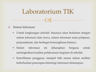 
4. Sistem Informasi
 Untuk longkungan sekolah, biasanya akan berkaitan dengan
sistem informasi data siswa, sistem informasi mata pelajaran,
perpustakaan, dan berbagai kemungkinan lainnya.
 Sistem informasi ini diharapkan berguna untuk
meningkatkan kualitas pelaksanaan kegiatan di sekolah.
 Keterlibatan pengguna, menjadi titik utama dalam melihat
keberhasilan penerapan teknologi informasi dimanapun.
Laboratorium TIK
 