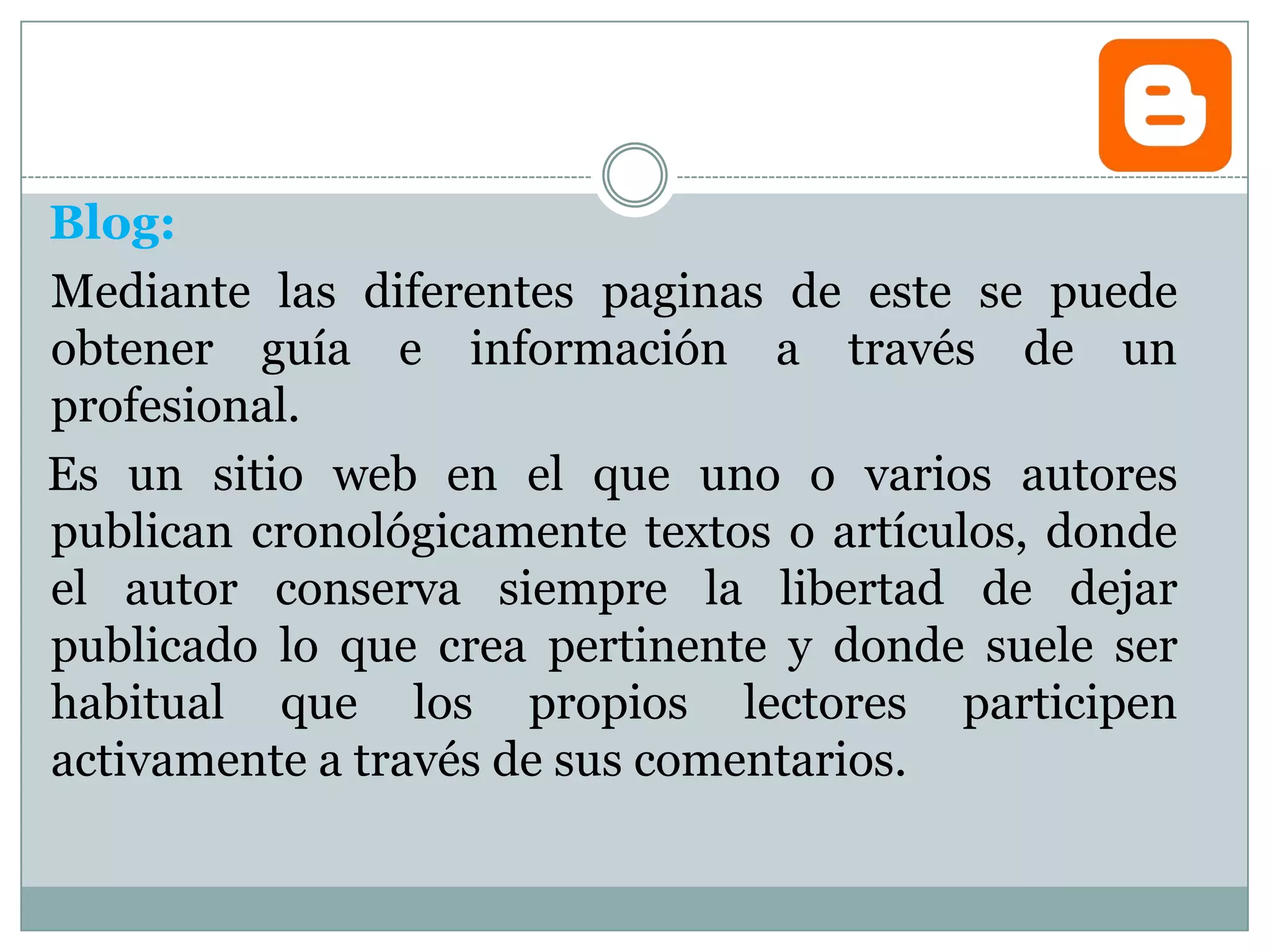 Blog:
Mediante las diferentes paginas de este se puede
obtener guía e información a través de un
profesional.
Es un sitio web en el que uno o varios autores
publican cronológicamente textos o artículos, donde
el autor conserva siempre la libertad de dejar
publicado lo que crea pertinente y donde suele ser
habitual que los propios lectores participen
activamente a través de sus comentarios.
 