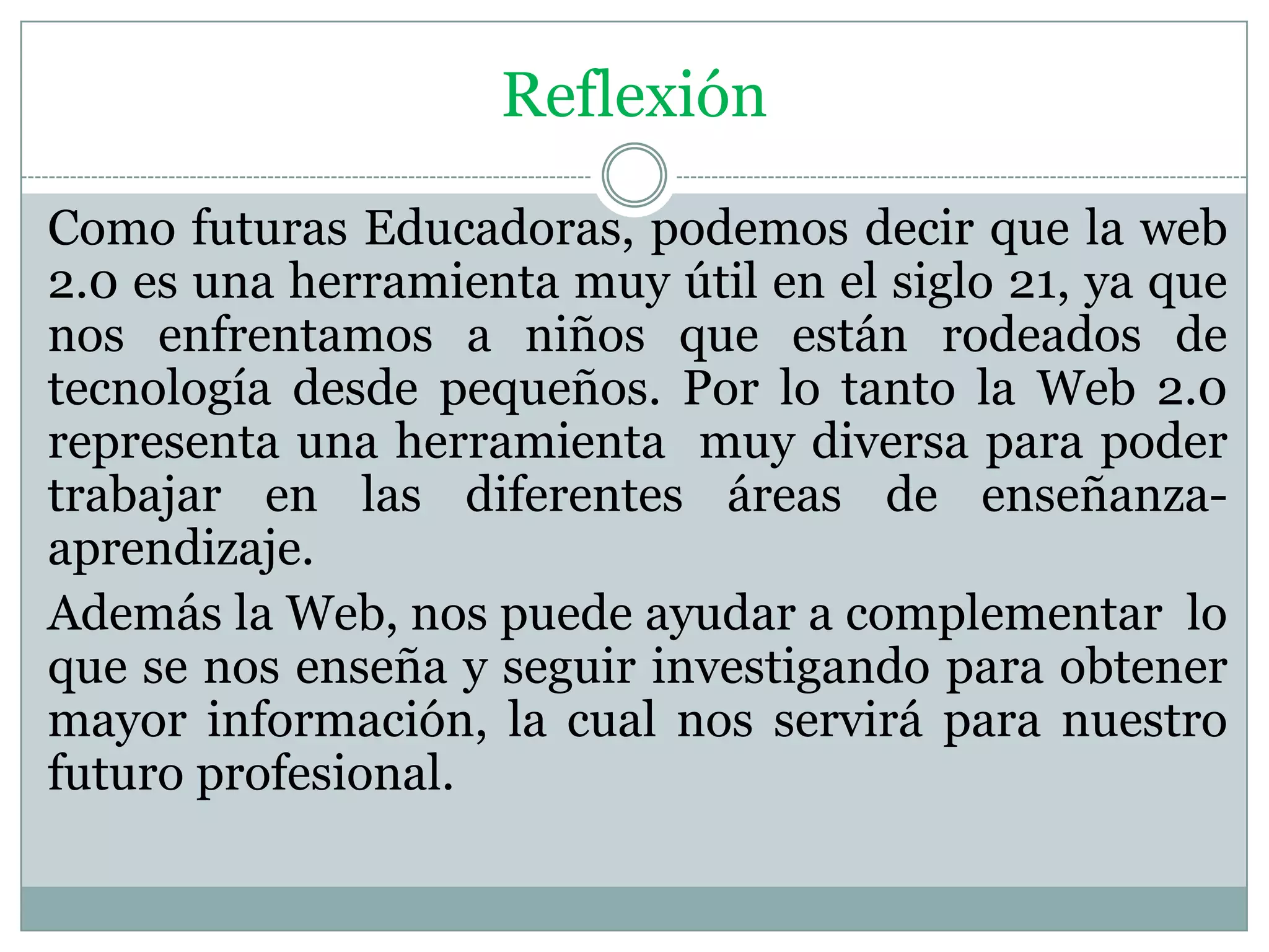 Reflexión
Como futuras Educadoras, podemos decir que la web
2.0 es una herramienta muy útil en el siglo 21, ya que
nos enfrentamos a niños que están rodeados de
tecnología desde pequeños. Por lo tanto la Web 2.0
representa una herramienta muy diversa para poder
trabajar en las diferentes áreas de enseñanza-
aprendizaje.
Además la Web, nos puede ayudar a complementar lo
que se nos enseña y seguir investigando para obtener
mayor información, la cual nos servirá para nuestro
futuro profesional.
 