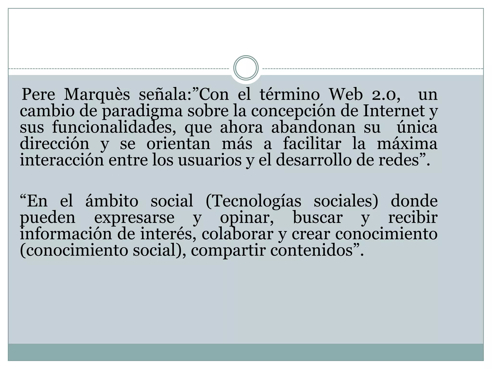 Pere Marquès señala:”Con el término Web 2.0, un
cambio de paradigma sobre la concepción de Internet y
sus funcionalidades, que ahora abandonan su única
dirección y se orientan más a facilitar la máxima
interacción entre los usuarios y el desarrollo de redes”.
“En el ámbito social (Tecnologías sociales) donde
pueden expresarse y opinar, buscar y recibir
información de interés, colaborar y crear conocimiento
(conocimiento social), compartir contenidos”.
 