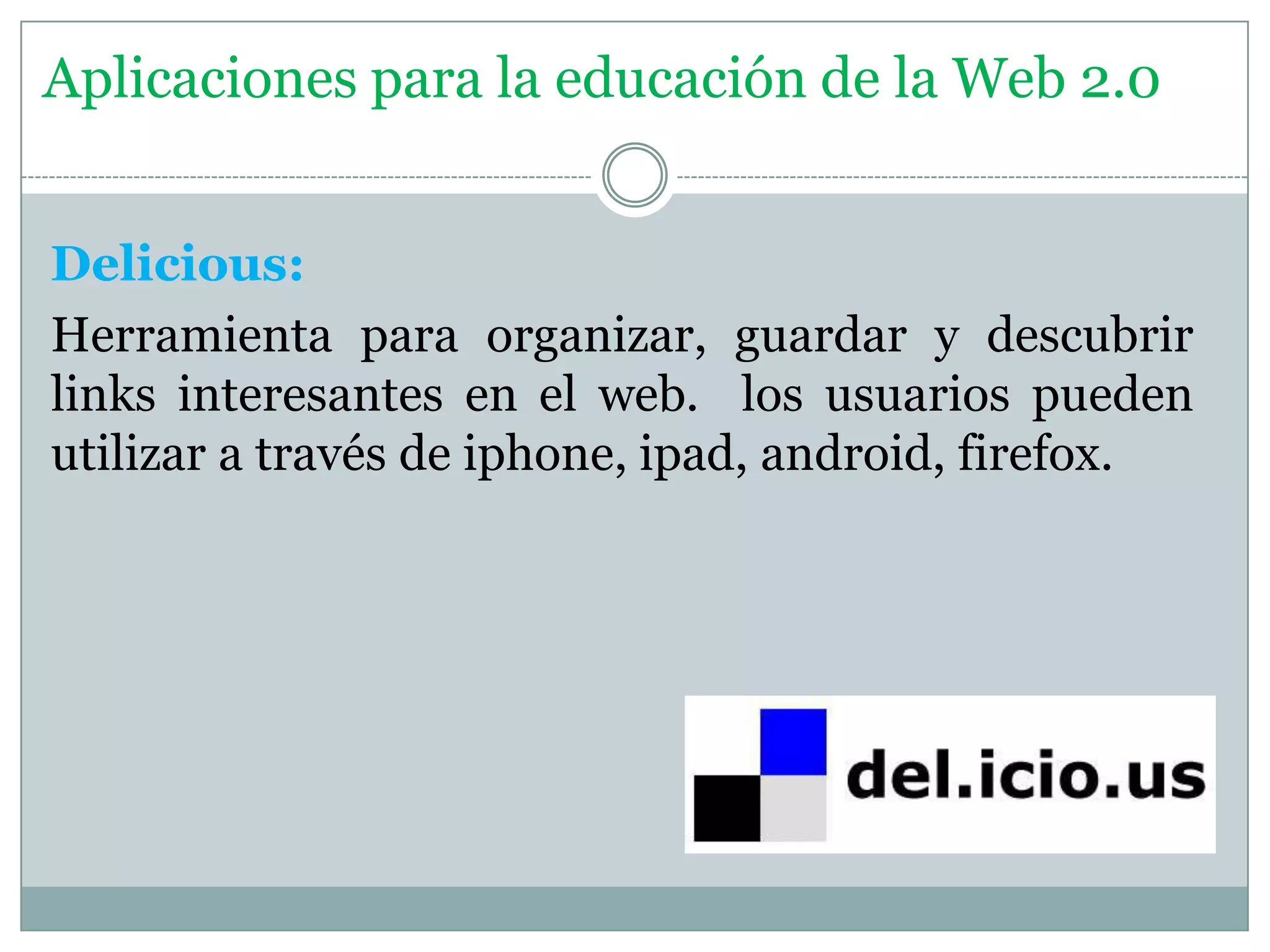 Delicious:
Herramienta para organizar, guardar y descubrir
links interesantes en el web. los usuarios pueden
utilizar a través de iphone, ipad, android, firefox.
Aplicaciones para la educación de la Web 2.0
 