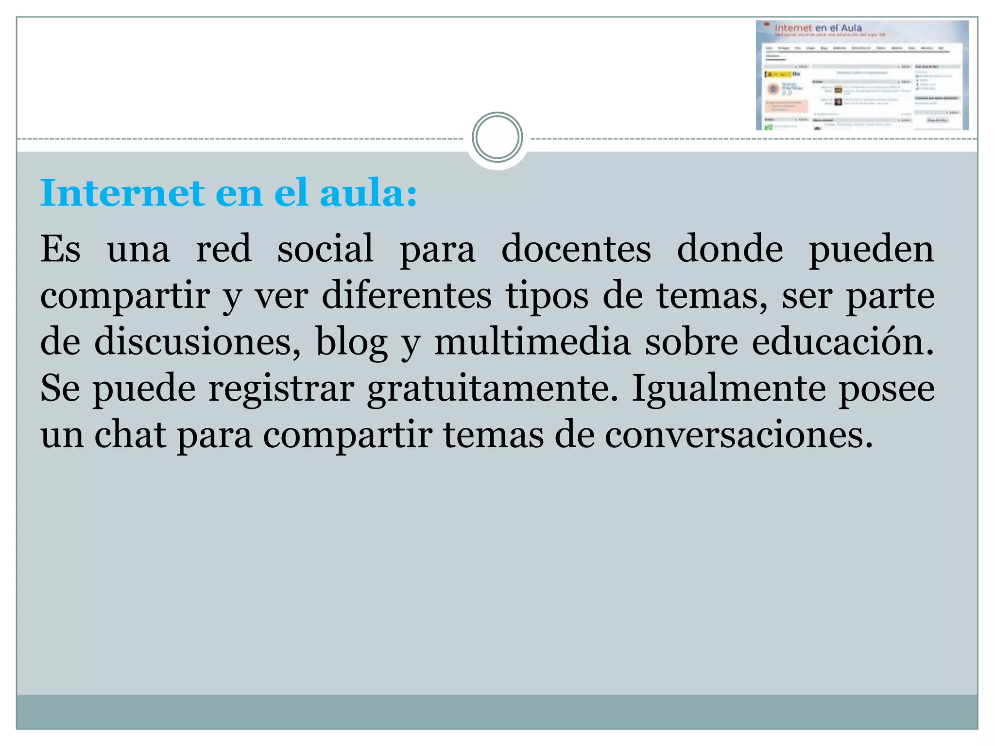 Internet en el aula:
Es una red social para docentes donde pueden
compartir y ver diferentes tipos de temas, ser parte
de discusiones, blog y multimedia sobre educación.
Se puede registrar gratuitamente. Igualmente posee
un chat para compartir temas de conversaciones.
 