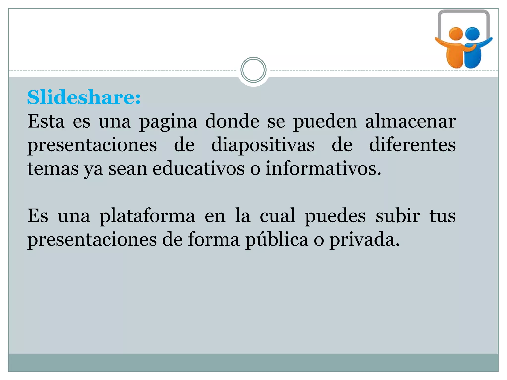 Slideshare:
Esta es una pagina donde se pueden almacenar
presentaciones de diapositivas de diferentes
temas ya sean educativos o informativos.
Es una plataforma en la cual puedes subir tus
presentaciones de forma pública o privada.
 