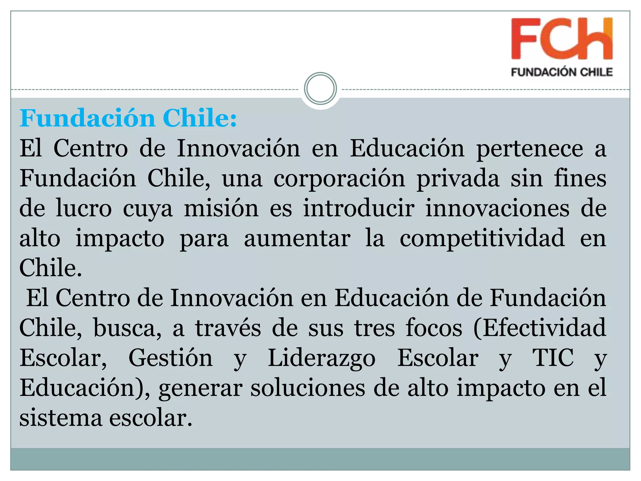 Fundación Chile:
El Centro de Innovación en Educación pertenece a
Fundación Chile, una corporación privada sin fines
de lucro cuya misión es introducir innovaciones de
alto impacto para aumentar la competitividad en
Chile.
El Centro de Innovación en Educación de Fundación
Chile, busca, a través de sus tres focos (Efectividad
Escolar, Gestión y Liderazgo Escolar y TIC y
Educación), generar soluciones de alto impacto en el
sistema escolar.
 