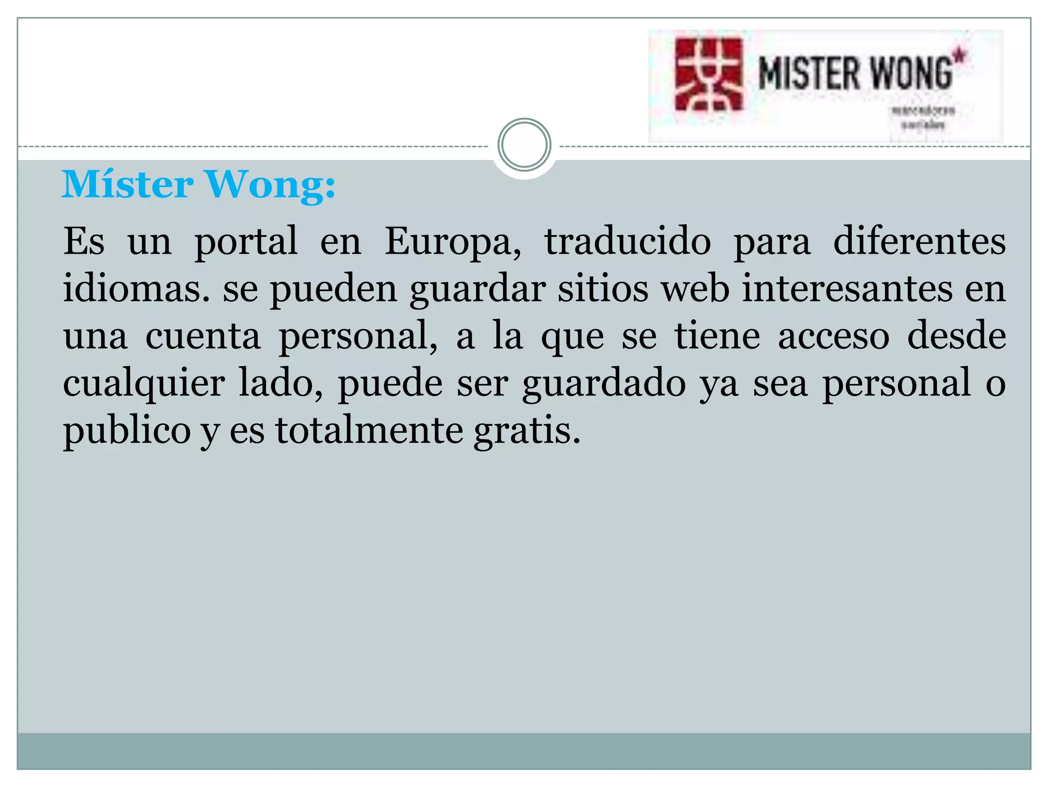 Míster Wong:
Es un portal en Europa, traducido para diferentes
idiomas. se pueden guardar sitios web interesantes en
una cuenta personal, a la que se tiene acceso desde
cualquier lado, puede ser guardado ya sea personal o
publico y es totalmente gratis.
 