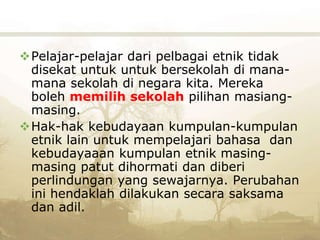 Pelajar-pelajar dari pelbagai etnik tidak
disekat untuk untuk bersekolah di mana-
mana sekolah di negara kita. Mereka
boleh memilih sekolah pilihan masiang-
masing.
Hak-hak kebudayaan kumpulan-kumpulan
etnik lain untuk mempelajari bahasa dan
kebudayaaan kumpulan etnik masing-
masing patut dihormati dan diberi
perlindungan yang sewajarnya. Perubahan
ini hendaklah dilakukan secara saksama
dan adil.
 