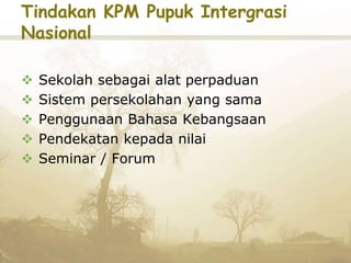 Tindakan KPM Pupuk Intergrasi
Nasional
 Sekolah sebagai alat perpaduan
 Sistem persekolahan yang sama
 Penggunaan Bahasa Kebangsaan
 Pendekatan kepada nilai
 Seminar / Forum
 