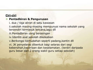 Ciri-ciri
 Pentadbiran & Pengurusan
i. dua / tiga aliran di satu kawasan
ii.sekolah masing-masing mempunyai nama sekolah yang
tersendiri termasuk lencana,lagu dll
iii.Pentadbiran yang berasingan
iv.Identiti asal sekolah dikekalkan
v.Berkongsi kemudahan seperti padang,kantin dll
vi. JK penyelaras dibentuk bagi selaras dari segi
kebersihan,keceriaan dan keselamatan. (terdiri daripada
guru besar dan 2 orang wakil guru setiap sekolah)
 