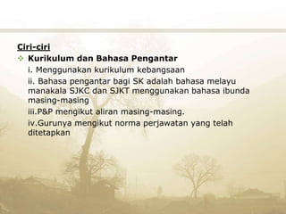 Ciri-ciri
 Kurikulum dan Bahasa Pengantar
i. Menggunakan kurikulum kebangsaan
ii. Bahasa pengantar bagi SK adalah bahasa melayu
manakala SJKC dan SJKT menggunakan bahasa ibunda
masing-masing
iii.P&P mengikut aliran masing-masing.
iv.Gurunya mengikut norma perjawatan yang telah
ditetapkan
 