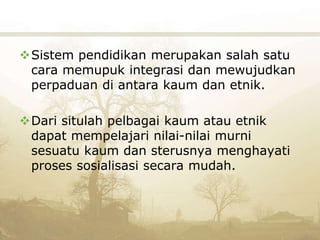 Sistem pendidikan merupakan salah satu
cara memupuk integrasi dan mewujudkan
perpaduan di antara kaum dan etnik.
Dari situlah pelbagai kaum atau etnik
dapat mempelajari nilai-nilai murni
sesuatu kaum dan sterusnya menghayati
proses sosialisasi secara mudah.
 