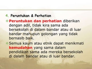 4. Peruntukan & Perhatian
Peruntukan dan perhatian diberikan
dengan adil, tidak kira sama ada
bersekolah di dalam bandar atau di luar
bandar mahupun golongan yang tidak
bernasib baik.
Semua kaum atau etnik dapat menikmati
kemudahan yang sama dalam
pendidikan sama ada mereka bersekolah
di dalam bandar atau di luar bandar.
 