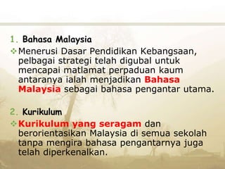 1. Bahasa Malaysia
Menerusi Dasar Pendidikan Kebangsaan,
pelbagai strategi telah digubal untuk
mencapai matlamat perpaduan kaum
antaranya ialah menjadikan Bahasa
Malaysia sebagai bahasa pengantar utama.
2. Kurikulum
Kurikulum yang seragam dan
berorientasikan Malaysia di semua sekolah
tanpa mengira bahasa pengantarnya juga
telah diperkenalkan.
 