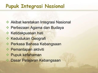 Pupuk Integrasi Nasional
 Akibat keretakan Integrasi Nasional
 Perbezaan Agama dan Budaya
 Ketidakpuasan hati
 Kedudukan Geografi
 Perkasa Bahasa Kebangsaan
 Pemantapan aktiviti
 Pupuk kefahaman
 Dasar Pelajaran Kebangsaan
 