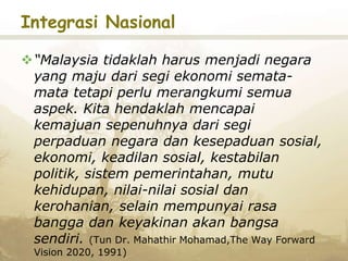 Integrasi Nasional
“Malaysia tidaklah harus menjadi negara
yang maju dari segi ekonomi semata-
mata tetapi perlu merangkumi semua
aspek. Kita hendaklah mencapai
kemajuan sepenuhnya dari segi
perpaduan negara dan kesepaduan sosial,
ekonomi, keadilan sosial, kestabilan
politik, sistem pemerintahan, mutu
kehidupan, nilai-nilai sosial dan
kerohanian, selain mempunyai rasa
bangga dan keyakinan akan bangsa
sendiri. (Tun Dr. Mahathir Mohamad,The Way Forward
Vision 2020, 1991)
 