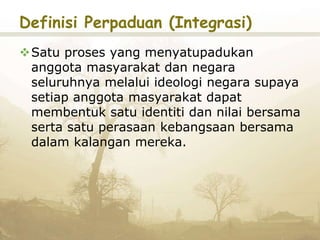 Definisi Perpaduan (Integrasi)
Satu proses yang menyatupadukan
anggota masyarakat dan negara
seluruhnya melalui ideologi negara supaya
setiap anggota masyarakat dapat
membentuk satu identiti dan nilai bersama
serta satu perasaan kebangsaan bersama
dalam kalangan mereka.
 