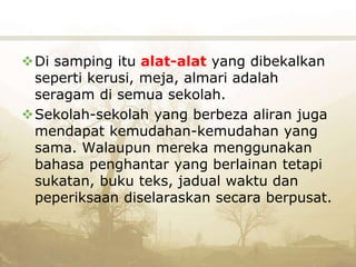 Di samping itu alat-alat yang dibekalkan
seperti kerusi, meja, almari adalah
seragam di semua sekolah.
Sekolah-sekolah yang berbeza aliran juga
mendapat kemudahan-kemudahan yang
sama. Walaupun mereka menggunakan
bahasa penghantar yang berlainan tetapi
sukatan, buku teks, jadual waktu dan
peperiksaan diselaraskan secara berpusat.
 