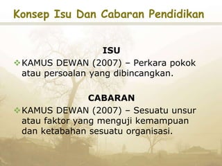 Konsep Isu Dan Cabaran Pendidikan
ISU
KAMUS DEWAN (2007) – Perkara pokok
atau persoalan yang dibincangkan.
CABARAN
KAMUS DEWAN (2007) – Sesuatu unsur
atau faktor yang menguji kemampuan
dan ketabahan sesuatu organisasi.
 