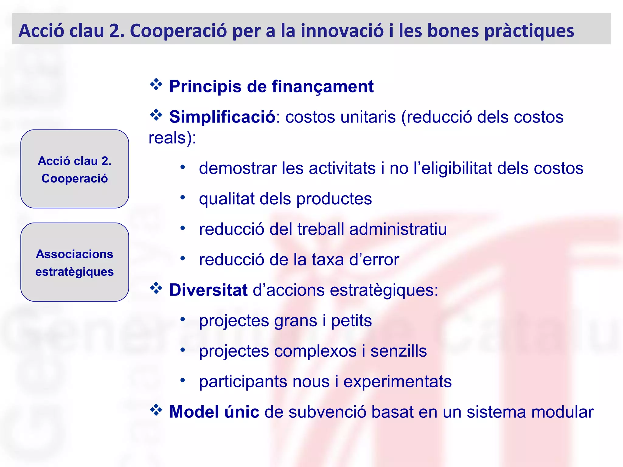Acció clau 2. Cooperació per a la innovació i les bones pràctiques
Acció clau 2.
Cooperació
Associacions
estratègiques
 Principis de finançament
 Simplificació: costos unitaris (reducció dels costos
reals):
• demostrar les activitats i no l’eligibilitat dels costos
• qualitat dels productes
• reducció del treball administratiu
• reducció de la taxa d’error
 Diversitat d’accions estratègiques:
• projectes grans i petits
• projectes complexos i senzills
• participants nous i experimentats
 Model únic de subvenció basat en un sistema modular
 