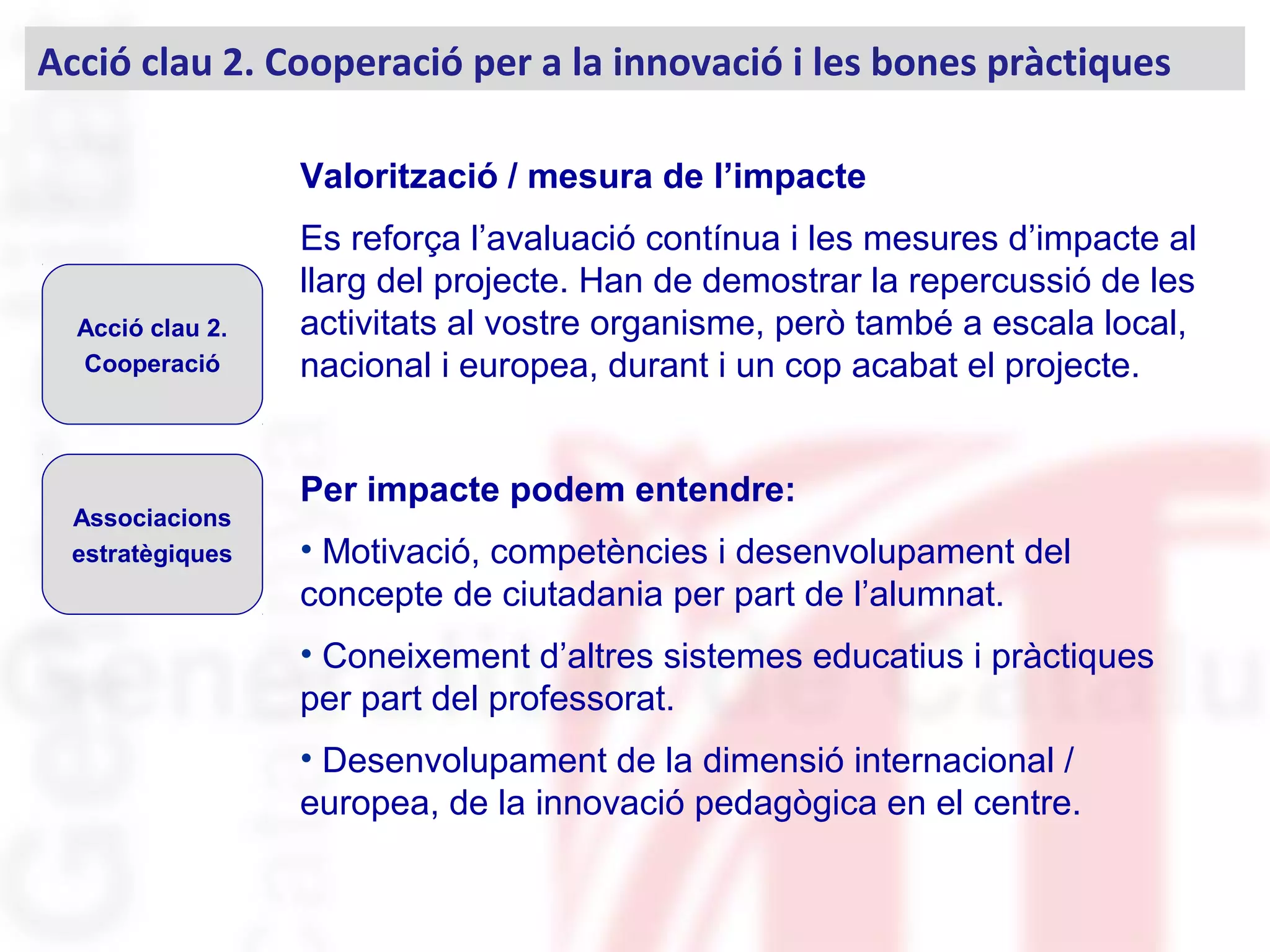 Valorització / mesura de l’impacte
Es reforça l’avaluació contínua i les mesures d’impacte al
llarg del projecte. Han de demostrar la repercussió de les
activitats al vostre organisme, però també a escala local,
nacional i europea, durant i un cop acabat el projecte.
Per impacte podem entendre:
• Motivació, competències i desenvolupament del
concepte de ciutadania per part de l’alumnat.
• Coneixement d’altres sistemes educatius i pràctiques
per part del professorat.
• Desenvolupament de la dimensió internacional /
europea, de la innovació pedagògica en el centre.
Acció clau 2. Cooperació per a la innovació i les bones pràctiques
Acció clau 2.
Cooperació
Associacions
estratègiques
 