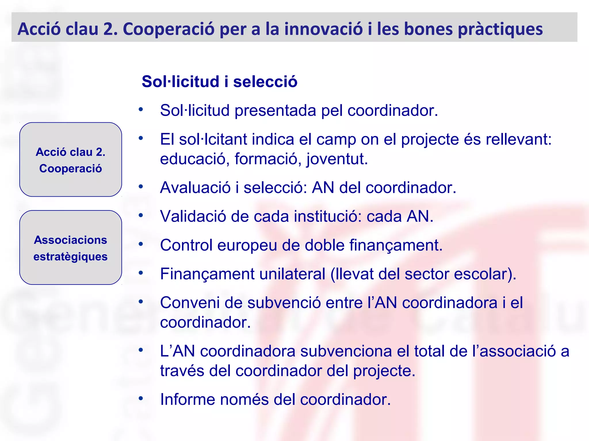 Sol·licitud i selecció
• Sol·licitud presentada pel coordinador.
• El sol·lcitant indica el camp on el projecte és rellevant:
educació, formació, joventut.
• Avaluació i selecció: AN del coordinador.
• Validació de cada institució: cada AN.
• Control europeu de doble finançament.
• Finançament unilateral (llevat del sector escolar).
• Conveni de subvenció entre l’AN coordinadora i el
coordinador.
• L’AN coordinadora subvenciona el total de l’associació a
través del coordinador del projecte.
• Informe només del coordinador.
Acció clau 2.
Cooperació
Associacions
estratègiques
Acció clau 2. Cooperació per a la innovació i les bones pràctiques
 
