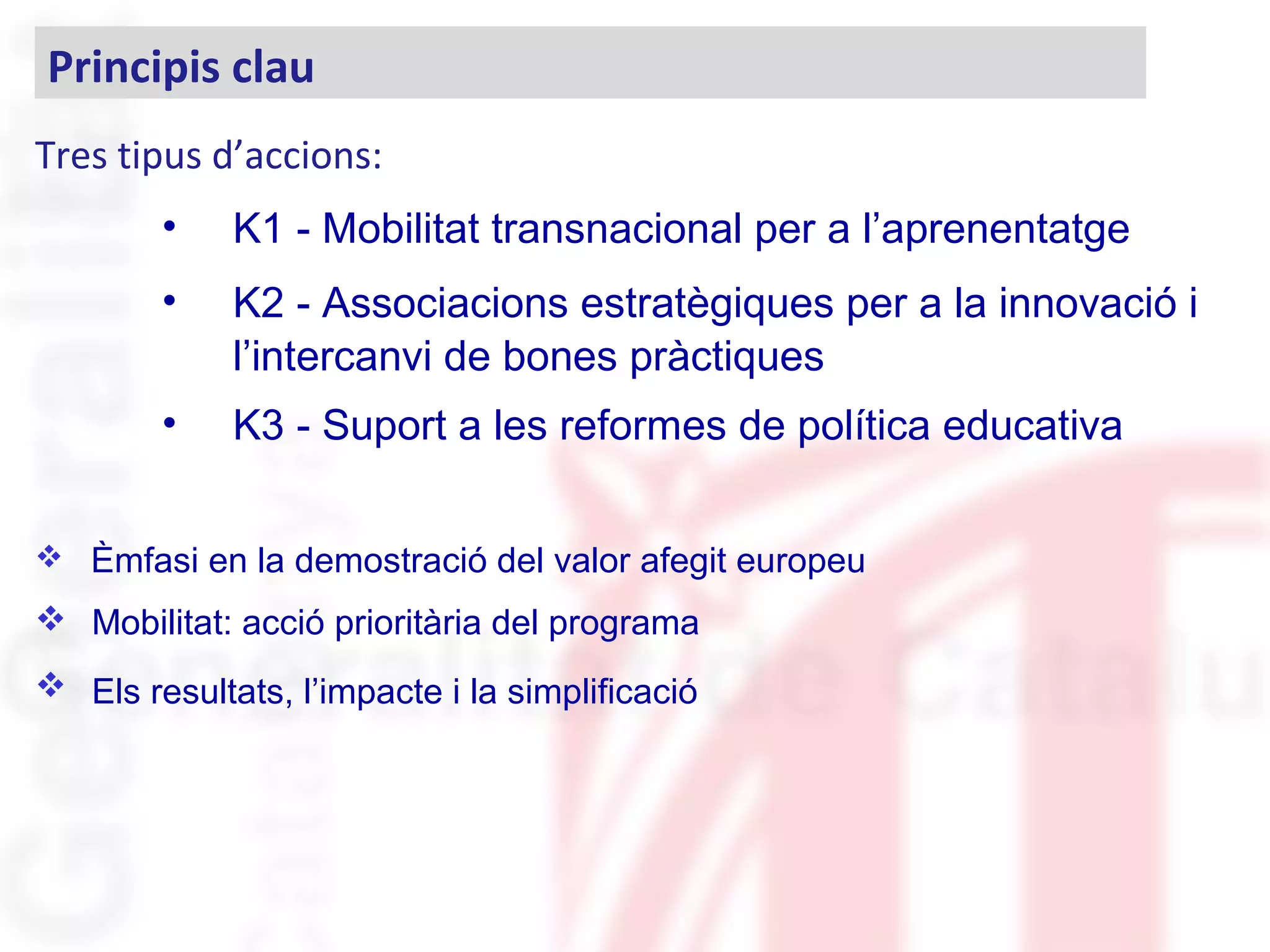 Tres tipus d’accions:
• K1 - Mobilitat transnacional per a l’aprenentatge
• K2 - Associacions estratègiques per a la innovació i
l’intercanvi de bones pràctiques
• K3 - Suport a les reformes de política educativa
 Èmfasi en la demostració del valor afegit europeu
 Mobilitat: acció prioritària del programa
 Els resultats, l’impacte i la simplificació
Principis clau
 