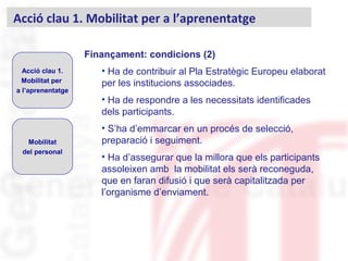 Finançament: condicions (2)
• Ha de contribuir al Pla Estratègic Europeu elaborat
per les institucions associades.
• Ha de respondre a les necessitats identificades
dels participants.
• S’ha d’emmarcar en un procés de selecció,
preparació i seguiment.
• Ha d’assegurar que la millora que els participants
assoleixen amb la mobilitat els serà reconeguda,
que en faran difusió i que serà capitalitzada per
l’organisme d’enviament.
Acció clau 1. Mobilitat per a l’aprenentatge
Acció clau 1.
Mobilitat per
a l’aprenentatge
Mobilitat
del personal
 