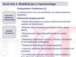 Finançament: Condicions (3)
La subvenció E+ és una contribució, no cobreix totes les
despeses.
Subvenció europea parcial:
• Gestió del projecte en costos unitaris (en funció del
nombre de beneficiaris).
• Mobilitat dels participants en costos unitaris (dieta
diaria).
• Despeses de viatge dels participants en costos
unitaris.
• Despeses d’inscripció a cursos, si escau i únicament
en la mobilitat del professorat.
• Preparació lingüística, en casos especials.
• Totes les mobilitats planificades hauran de constar a la
sol·licitud.
• La candidatura pot preveure més d’una mobilitat, a
Acció clau 1. Mobilitat per a l’aprenentatge
Acció clau 1.
Mobilitat per
a l’aprenentatge
Mobilitat
del personal
 
