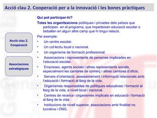 Qui pot participar-hi?
Totes les organitzacions públiques i privades dels països que
participen en el programa, que imparteixen educació escolar o
treballen en algun altre camp que hi tingui relació.
Per exemple:
• Un centre escolar.
• Un col·lectiu local o nacional.
• Un organisme de formació professional.
• Associacions i representants de persones implicades en
l’educació escolar.
• Empreses, agents socials i altres representants socials,
especialment les cambres de comerç i altres cambres d’oficis.
• Serveis d’orientació, assessorament i informació relacionats amb
l’educació i formació al llarg de la vida.
• Organismes responsables de polítiques educatives i formació al
llarg de la vida, a nivell local i nacional.
• Centres de recerca i organismes implicats en educació i formació
al llarg de la vida.
• Institucions de nivell superior, associacions amb finalitat no
lucrativa i ONG.
Acció clau 2. Cooperació per a la innovació i les bones pràctiques
Acció clau 2.
Cooperació
Associacions
estratègiques
 
