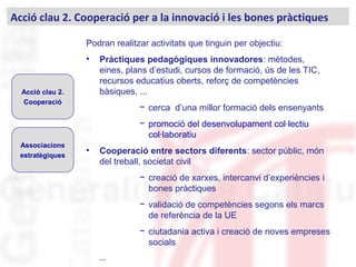 Podran realitzar activitats que tinguin per objectiu:
• Pràctiques pedagògiques innovadores: mètodes,
eines, plans d’estudi, cursos de formació, ús de les TIC,
recursos educatius oberts, reforç de competències
bàsiques, ...
− cerca d’una millor formació dels ensenyants
− promoció del desenvolupament col·lectiu
col·laboratiu
• Cooperació entre sectors diferents: sector públic, món
del treball, societat civil
− creació de xarxes, intercanvi d’experiències i
bones pràctiques
− validació de competències segons els marcs
de referència de la UE
− ciutadania activa i creació de noves empreses
socials
...
Acció clau 2. Cooperació per a la innovació i les bones pràctiques
Acció clau 2.
Cooperació
Associacions
estratègiques
 