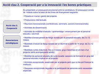 Acció clau 2. Cooperació per a la innovació i les bones pràctiques
Acció clau 2.
Cooperació
Associacions
estratègiques
Es presentarà un pressupost provisional amb la candidatura. El pressupost consta
de mòduls sobre la base de les línies de finançament següents:
• Posada en marxa i gestió del projecte.
• Produccions intel·lectuals.
• Reunions transnacionals (conferències, seminaris, accions transnacionals).
• Activitats de disseminació.
• Activitats de mobilitat d’estudis / aprenentatge / ensenyament per al personal
educatiu i alumnat.
• Mobilitat d’ensenyament de llarga durada per al personal educatiu: de 2 a 12
mesos.
• Mobilitats d’estudi de llarga durada per a l’alumnat a partir de 14 anys: de 2 a 12
mesos.
• Mobilitats curtes d’alumnat, fins a 2 mesos: grup d’alumnes en el marc d’un
projecte (amb acompanyants adults).
• Mobilitat de personal educatiu de curta durada: sessions de formació en grup del
personal educatiu implicat en el projecte.
• Activitats excepcionals, essencials per al projecte però que no les pot finançar la
institució.
• Despeses excepcionals degudes a la participació de persones amb necessitats
especials. .
 