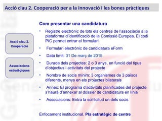 Com presentar una candidatura
• Registre electrònic de tots els centres de l’associació a la
plataforma d’identificació de la Comissió Europea. El codi
PIC permet entrar el formulari.
• Formulari electrònic de candidatura eForm
• Data límit: 31 De març de 2015
• Durada dels projectes: 2 o 3 anys, en funció del tipus
d’objectius i activitats del projecte
• Nombre de socis mínim: 3 organismes de 3 països
diferents, menys en els projectes bilaterals
• Annex: El programa d’activitats planificades del projecte
s’haurà d’annexar al dossier de candidatura en línia
• Associacions: Entra la sol·licitud un dels socis
Enfocament institucional. Pla estratègic de centre
Acció clau 2. Cooperació per a la innovació i les bones pràctiques
Acció clau 2.
Cooperació
Associacions
estratègiques
 