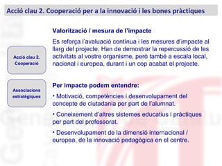 Valorització / mesura de l’impacte
Es reforça l’avaluació contínua i les mesures d’impacte al
llarg del projecte. Han de demostrar la repercussió de les
activitats al vostre organisme, però també a escala local,
nacional i europea, durant i un cop acabat el projecte.
Per impacte podem entendre:
• Motivació, competències i desenvolupament del
concepte de ciutadania per part de l’alumnat.
• Coneixement d’altres sistemes educatius i pràctiques
per part del professorat.
• Desenvolupament de la dimensió internacional /
europea, de la innovació pedagògica en el centre.
Acció clau 2. Cooperació per a la innovació i les bones pràctiques
Acció clau 2.
Cooperació
Associacions
estratègiques
 