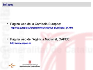 • Pàgina web de la Comissió Europea:
http://ec.europa.eu/programmes/erasmus-plus/index_en.htmhttp://ec.europa.eu/programmes/erasmus-plus/index_en.htm
• Pàgina web de l‘Agència Nacional, OAPEE:
http://www.oapee.eshttp://www.oapee.es
Enllaços
 