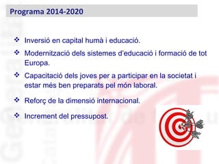  Inversió en capital humà i educació.
 Modernització dels sistemes d’educació i formació de tot
Europa.
 Capacitació dels joves per a participar en la societat i
estar més ben preparats pel món laboral.
 Reforç de la dimensió internacional.
 Increment del pressupost.
Programa 2014-2020
 