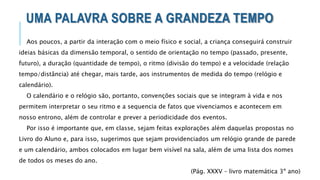 UMA PALAVRA SOBRE A GRANDEZA TEMPO
Aos poucos, a partir da interação com o meio físico e social, a criança conseguirá construir
ideias básicas da dimensão temporal, o sentido de orientação no tempo (passado, presente,
futuro), a duração (quantidade de tempo), o ritmo (divisão do tempo) e a velocidade (relação
tempo/distância) até chegar, mais tarde, aos instrumentos de medida do tempo (relógio e
calendário).
O calendário e o relógio são, portanto, convenções sociais que se integram à vida e nos
permitem interpretar o seu ritmo e a sequencia de fatos que vivenciamos e acontecem em
nosso entrono, além de controlar e prever a periodicidade dos eventos.
Por isso é importante que, em classe, sejam feitas explorações além daquelas propostas no
Livro do Aluno e, para isso, sugerimos que sejam providenciados um relógio grande de parede
e um calendário, ambos colocados em lugar bem visível na sala, além de uma lista dos nomes
de todos os meses do ano.
(Pág. XXXV – livro matemática 3º ano)
 
