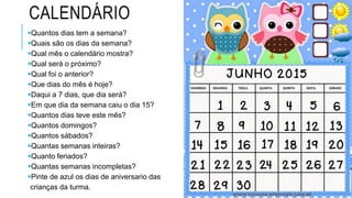 CALENDÁRIO
Quantos dias tem a semana?
Quais são os dias da semana?
Qual mês o calendário mostra?
Qual será o próximo?
Qual foi o anterior?
Que dias do mês é hoje?
Daqui a 7 dias, que dia será?
Em que dia da semana caiu o dia 15?
Quantos dias teve este mês?
Quantos domingos?
Quantos sábados?
Quantas semanas inteiras?
Quanto feriados?
Quantas semanas incompletas?
Pinte de azul os dias de aniversario das
crianças da turma.
 
