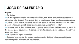 JOGO DO CALENDÁRIO
Regras:
Em duplas
Um dos jogadores escolhe um dia no calendário e, sem deixar o adversário ver, escreve o
número na folha de papel. O adversário deve ter o calendário visível para fazer suas perguntas.
O outro jogador deverá descobrir o número que foi escrito fazendo três perguntas ao primeiro
jogador, este deve respondê-las corretamente dizendo apenas “sim” ou “não”.
Depois de fazer as três perguntas, ele diz qual é o número que acredita estar escrito no papel.
Se acertar, ganha a quantidade de pontos equivalentes ao número que acabou de descobrir; se
errar, nada ganha.
Em seguida, os papéis se invertem.
Depois de certo número de rodadas, combinado antes de iniciar o jogo, os participantes
contam os pontos para ver quem é o vencedor.
 