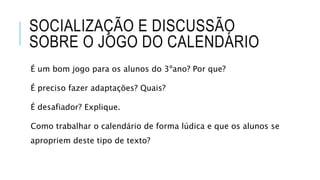 SOCIALIZAÇÃO E DISCUSSÃO
SOBRE O JOGO DO CALENDÁRIO
É um bom jogo para os alunos do 3ºano? Por que?
É preciso fazer adaptações? Quais?
É desafiador? Explique.
Como trabalhar o calendário de forma lúdica e que os alunos se
apropriem deste tipo de texto?
 