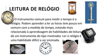 LEITURA DE RELÓGIO
O instrumento comum para medir o tempo é o
relógio. Podem aprender a ler as horas tem pouco em
comum com a medida de tempo, estando mais
relacionada à aprendizagem de habilidades de leitura
de um instrumento do tipo mostrador. Ler o relógio é
uma habilidade difícil a ser ensinada.
 