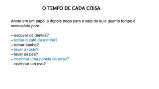 Anote em um papel e depois traga para a sala de aula quanto tempo é
necessário para:
– escovar os dentes?
– tomar o café da manhã?
– tomar banho?
– lavar o rosto?
– lavar os pés?
– cozinhar uma panela de arroz?
– cozinhar um ovo?
O TEMPO DE CADA COISA
 