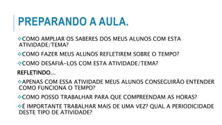 PREPARANDO A AULA.
COMO AMPLIAR OS SABERES DOS MEUS ALUNOS COM ESTA
ATIVIDADE/TEMA?
COMO FAZER MEUS ALUNOS REFLETIREM SOBRE O TEMPO?
COMO DESAFIÁ-LOS COM ESTA ATIVIDADE/TEMA?
REFLETINDO...
APENAS COM ESSA ATIVIDADE MEUS ALUNOS CONSEGUIRÃO ENTENDER
COMO FUNCIONA O TEMPO?
COMO POSSO TRABALHAR PARA QUE COMPREENDAM AS HORAS?
É IMPORTANTE TRABALHAR MAIS DE UMA VEZ? QUAL A PERIODICIDADE
DESTE TIPO DE ATIVIDADE?
 