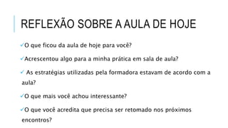 REFLEXÃO SOBRE A AULA DE HOJE
O que ficou da aula de hoje para você?
Acrescentou algo para a minha prática em sala de aula?
 As estratégias utilizadas pela formadora estavam de acordo com a
aula?
O que mais você achou interessante?
O que você acredita que precisa ser retomado nos próximos
encontros?
 