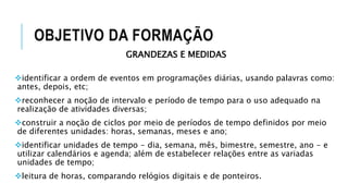 OBJETIVO DA FORMAÇÃO
GRANDEZAS E MEDIDAS
identificar a ordem de eventos em programações diárias, usando palavras como:
antes, depois, etc;
reconhecer a noção de intervalo e período de tempo para o uso adequado na
realização de atividades diversas;
construir a noção de ciclos por meio de períodos de tempo definidos por meio
de diferentes unidades: horas, semanas, meses e ano;
identificar unidades de tempo - dia, semana, mês, bimestre, semestre, ano - e
utilizar calendários e agenda; além de estabelecer relações entre as variadas
unidades de tempo;
leitura de horas, comparando relógios digitais e de ponteiros.
 