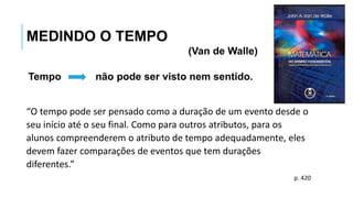 Tempo não pode ser visto nem sentido.
MEDINDO O TEMPO
(Van de Walle)
“O tempo pode ser pensado como a duração de um evento desde o
seu início até o seu final. Como para outros atributos, para os
alunos compreenderem o atributo de tempo adequadamente, eles
devem fazer comparações de eventos que tem durações
diferentes.”
p. 420
 