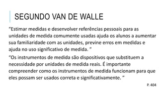 SEGUNDO VAN DE WALLE
“Estimar medidas e desenvolver referências pessoais para as
unidades de medida comumente usadas ajuda os alunos a aumentar
sua familiaridade com as unidades, previne erros em medidas e
ajuda no uso significativo de medida. ”
“Os instrumentos de medida são dispositivos que substituem a
necessidade por unidades de medida reais. É importante
compreender como os instrumentos de medida funcionam para que
eles possam ser usados correta e significativamente. ”
P. 404
 