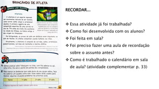 RECORDAR...
 Essa atividade já foi trabalhada?
 Como foi desenvolvida com os alunos?
 Foi feita em sala?
 Foi preciso fazer uma aula de recordação
sobre o assunto antes?
 Como é trabalhado o calendário em sala
de aula? (atividade complementar p. 33)
 