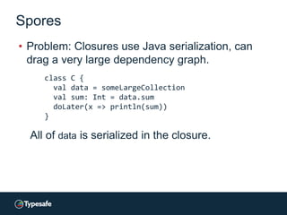 Spores
• Problem: Closures use Java serialization, can
drag a very large dependency graph.
class C {
val data = someLargeCollection
val sum: Int = data.sum
doLater(x => println(sum))
}
All of data is serialized in the closure.
 