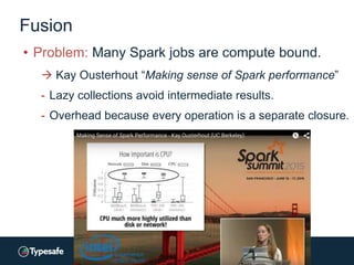 Fusion
• Problem: Many Spark jobs are compute bound.
 Kay Ousterhout “Making sense of Spark performance”
- Lazy collections avoid intermediate results.
- Overhead because every operation is a separate closure.
 