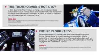 THIS TRANSFORMER IS NOT A TOY 
J-deite Quarter is still a miniature prototype,1/4 of a standard-size 
automobile when in vehicle-mode. Come 2020, the full-size Transformer 
could be available. Fingers crossed it is Autobot, its eventual utilisation 
as a war machine is not far-fetched at all. 
SOURCES: 
http://www.digitaljournal.com/science/real-life-transformer-introduced-at-tokyo-expo/ 
FUTURE IN OUR HANDS 
Sensorial immersion on a whole new level in virtual reality using our 
hands. ‘Nimble Sense’ is a depth sensing camera system utilising 
skeletal hand tracking hardware and software developed primarily for 
Oculus Rift. Imagine piloting that spaceship with our hands in a shooting 
dogfight in the world of Eve: Valkyrie. 
SOURCE: 
https://www.kickstarter.com/projects/nimblevr/nimble-sense-bring-your-hands-into-virtual- 
reality 
! 
! 
article/410907 
https://www.youtube.com/watch?v=Pjr9Ert7K-Y 
 